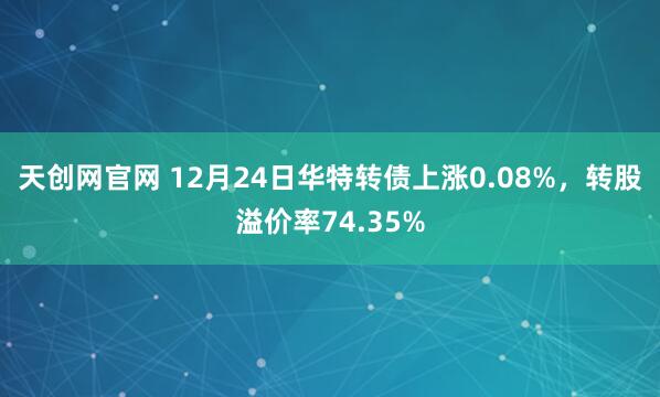 天创网官网 12月24日华特转债上涨0.08%，转股溢价率74.35%