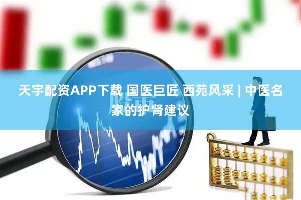 天宇配资APP下载 国医巨匠 西苑风采 | 中医名家的护肾建议