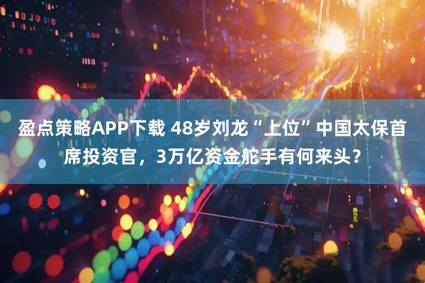 盈点策略APP下载 48岁刘龙“上位”中国太保首席投资官，3万亿资金舵手有何来头？