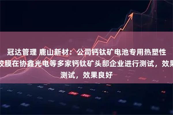 冠达管理 鹿山新材：公司钙钛矿电池专用热塑性POE胶膜在协鑫光电等多家钙钛矿头部企业进行测试，效果良好