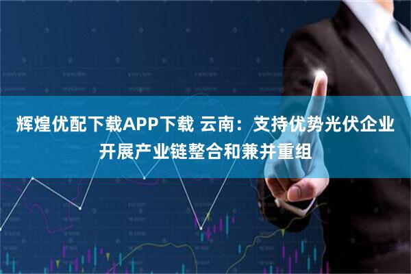 辉煌优配下载APP下载 云南:支持优势光伏企业开展产业链整合和兼并重组