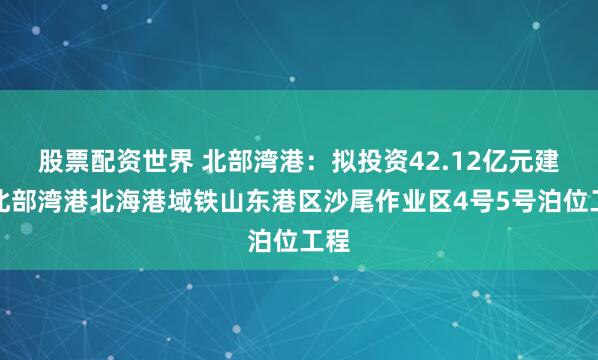 股票配资世界 北部湾港：拟投资42.12亿元建设北部湾港北海港域铁山东港区沙尾作业区4号5号泊位工程