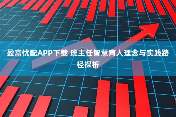 盈富忧配APP下载 班主任智慧育人理念与实践路径探析