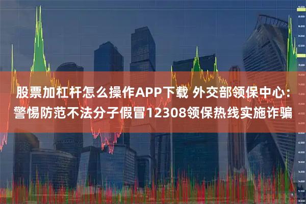 股票加杠杆怎么操作APP下载 外交部领保中心：警惕防范不法分子假冒12308领保热线实施诈骗