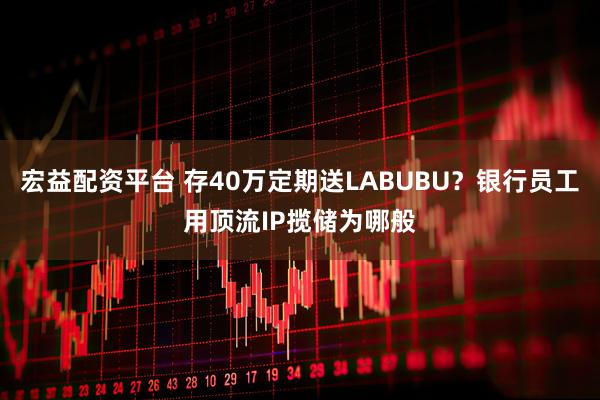宏益配资平台 存40万定期送LABUBU？银行员工用顶流IP揽储为哪般