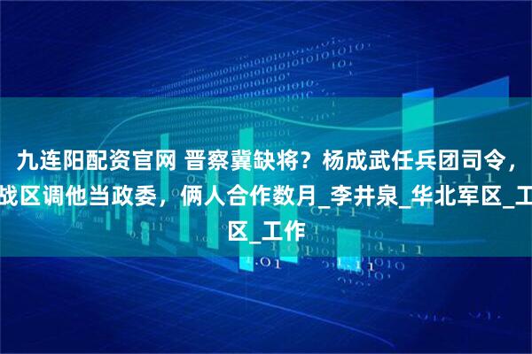 九连阳配资官网 晋察冀缺将？杨成武任兵团司令，跨战区调他当政委，俩人合作数月_李井泉_华北军区_工作