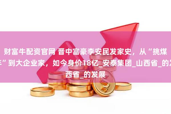 财富牛配资官网 晋中富豪李安民发家史，从“挑煤少年”到大企业家，如今身价18亿_安泰集团_山西省_的发展