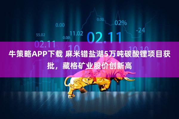 牛策略APP下载 麻米错盐湖5万吨碳酸锂项目获批，藏格矿业股价创新高