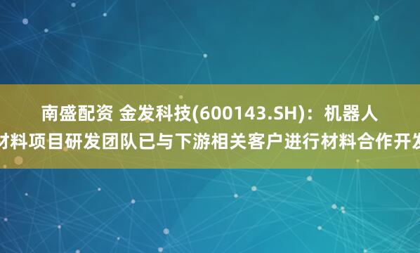 南盛配资 金发科技(600143.SH)：机器人材料项目研发团队已与下游相关客户进行材料合作开发