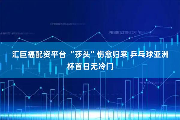 汇巨福配资平台 “莎头”伤愈归来 乒乓球亚洲杯首日无冷门