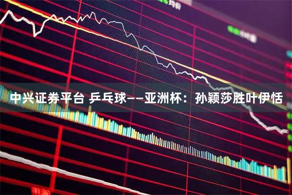 中兴证券平台 乒乓球——亚洲杯：孙颖莎胜叶伊恬