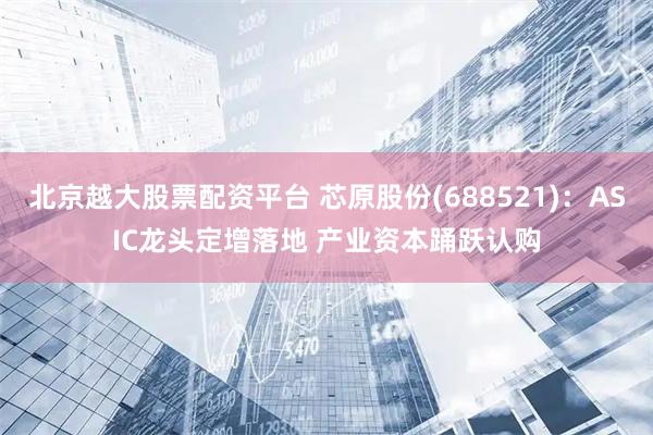 北京越大股票配资平台 芯原股份(688521)：ASIC龙头定增落地 产业资本踊跃认购