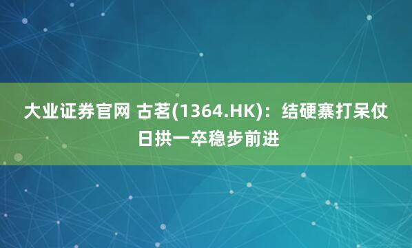 大业证券官网 古茗(1364.HK)：结硬寨打呆仗 日拱一卒稳步前进