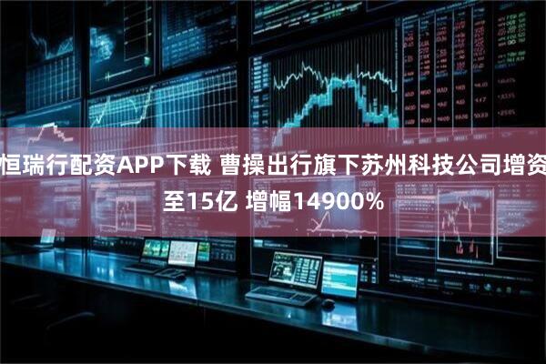 恒瑞行配资APP下载 曹操出行旗下苏州科技公司增资至15亿 增幅14900%