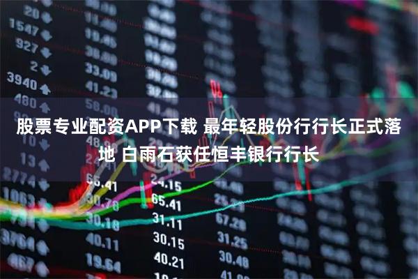 股票专业配资APP下载 最年轻股份行行长正式落地 白雨石获任恒丰银行行长