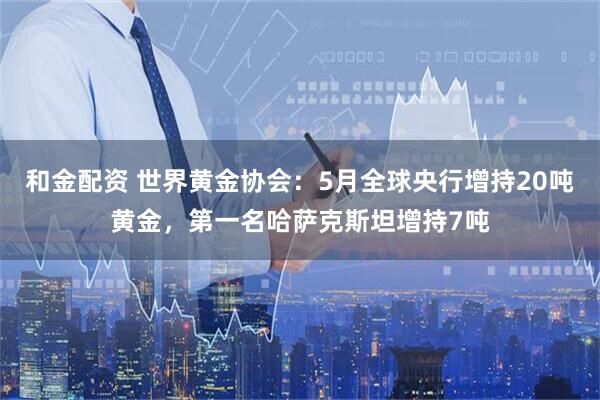 和金配资 世界黄金协会：5月全球央行增持20吨黄金，第一名哈萨克斯坦增持7吨