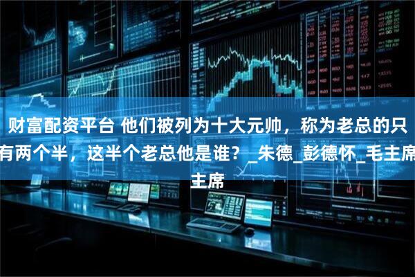 财富配资平台 他们被列为十大元帅，称为老总的只有两个半，这半个老总他是谁？_朱德_彭德怀_毛主席