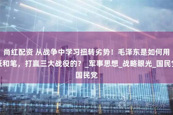 尚红配资 从战争中学习扭转劣势！毛泽东是如何用纸和笔，打赢三大战役的？_军事思想_战略眼光_国民党
