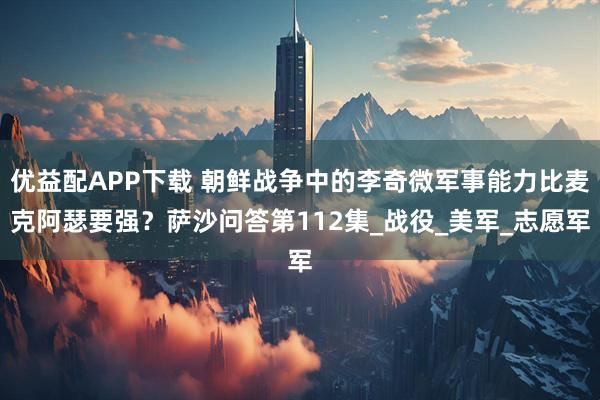 优益配APP下载 朝鲜战争中的李奇微军事能力比麦克阿瑟要强？萨沙问答第112集_战役_美军_志愿军