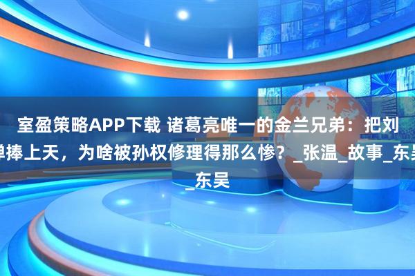室盈策略APP下载 诸葛亮唯一的金兰兄弟：把刘禅捧上天，为啥被孙权修理得那么惨？_张温_故事_东吴