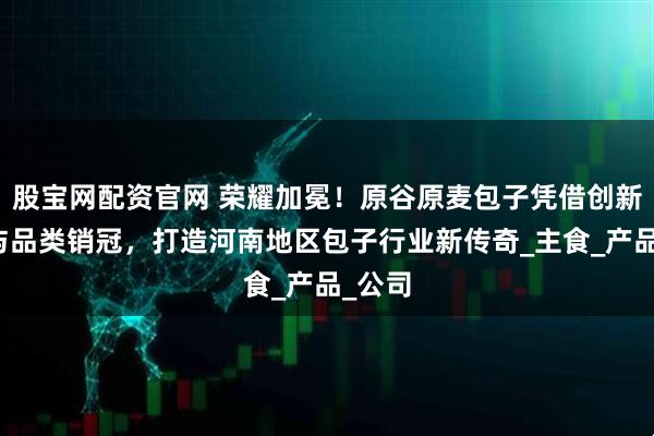 股宝网配资官网 荣耀加冕！原谷原麦包子凭借创新能力与品类销冠，打造河南地区包子行业新传奇_主食_产品_公司