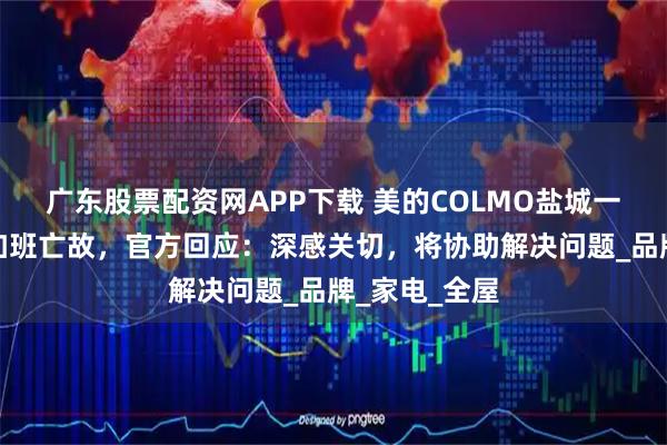 广东股票配资网APP下载 美的COLMO盐城一员工被曝因加班亡故，官方回应：深感关切，将协助解决问题_品牌_家电_全屋