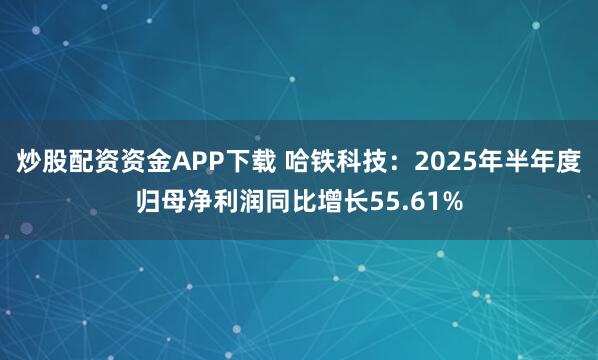 炒股配资资金APP下载 哈铁科技：2025年半年度归母净利润同比增长55.61%