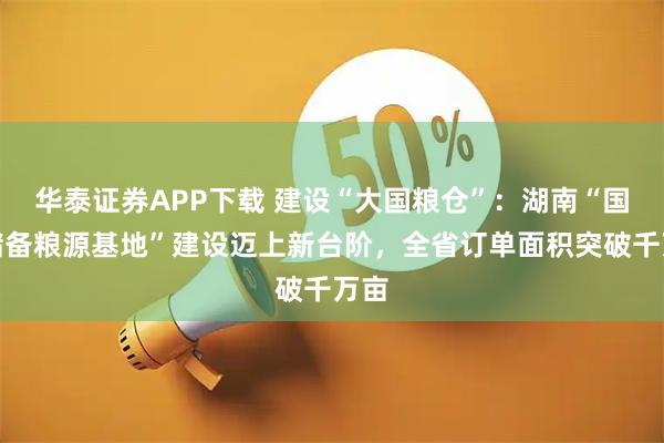 华泰证券APP下载 建设“大国粮仓”:湖南“国家储备粮源基地”建设迈上新台阶,全省订单面积突破千万亩