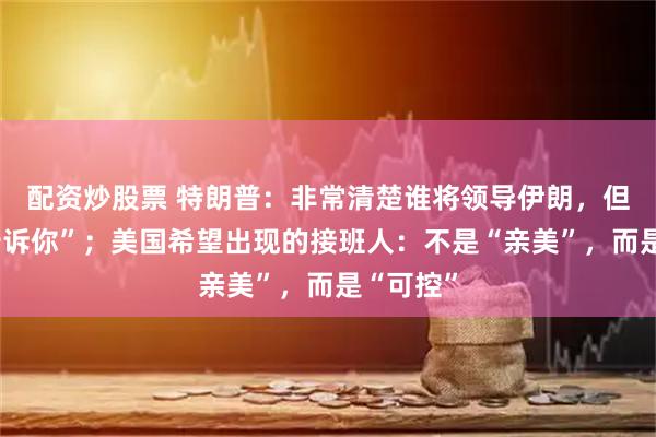配资炒股票 特朗普:非常清楚谁将领导伊朗,但“不能告诉你”;美国希望出现的接班人:不是“亲美”,而是“可控”