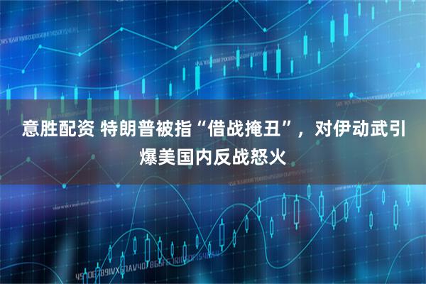 意胜配资 特朗普被指“借战掩丑”,对伊动武引爆美国内反战怒火