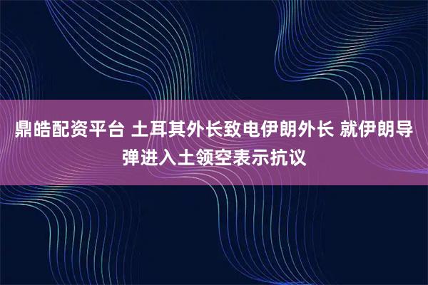 鼎皓配资平台 土耳其外长致电伊朗外长 就伊朗导弹进入土领空表示抗议
