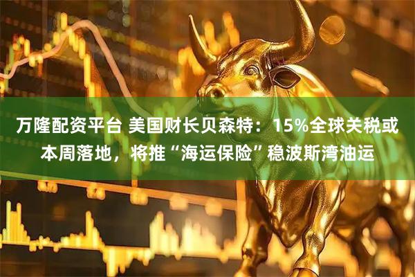 万隆配资平台 美国财长贝森特：15%全球关税或本周落地，将推“海运保险”稳波斯湾油运