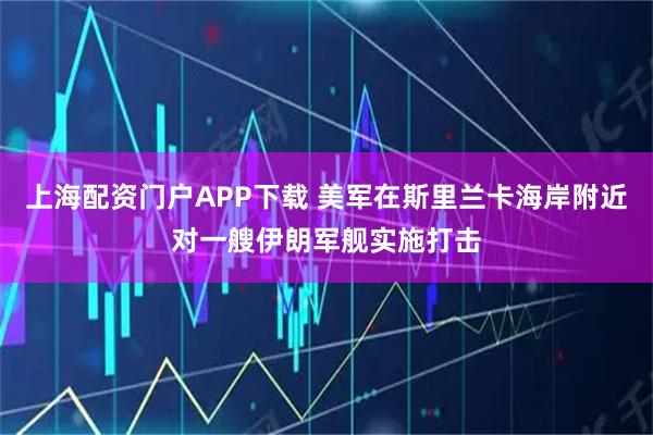 上海配资门户APP下载 美军在斯里兰卡海岸附近对一艘伊朗军舰实施打击