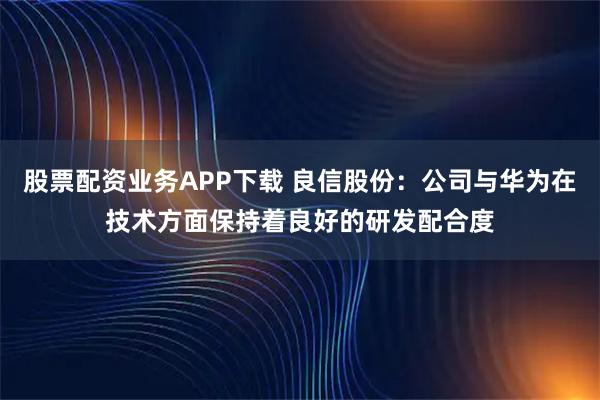 股票配资业务APP下载 良信股份：公司与华为在技术方面保持着良好的研发配合度