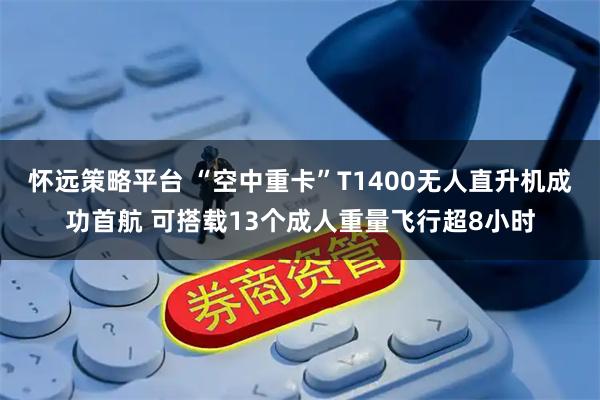 怀远策略平台 “空中重卡”T1400无人直升机成功首航 可搭载13个成人重量飞行超8小时