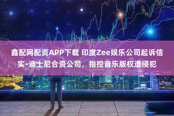 鑫配网配资APP下载 印度Zee娱乐公司起诉信实-迪士尼合资公司，指控音乐版权遭侵犯